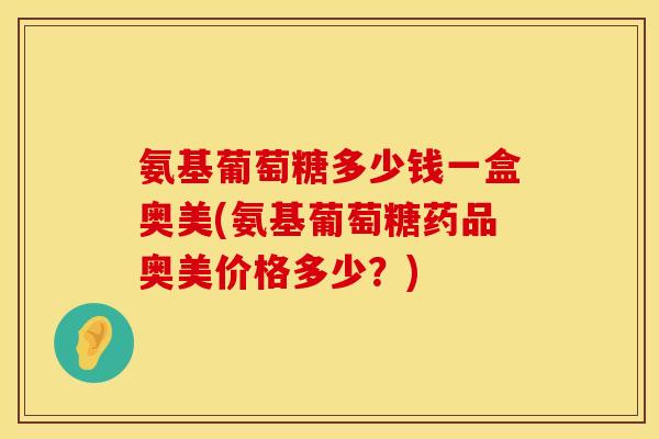 氨基葡萄糖多少钱一盒奥美(氨基葡萄糖药品奥美价格多少？)