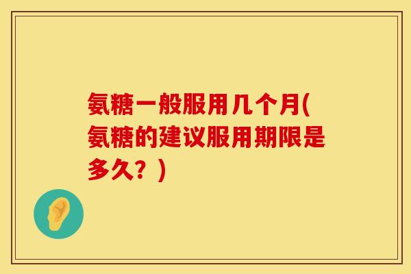 氨糖一般服用几个月(氨糖的建议服用期限是多久？)