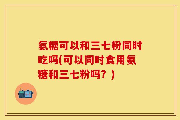 氨糖可以和三七粉同时吃吗(可以同时食用氨糖和三七粉吗？)