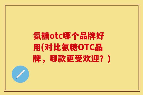 氨糖otc哪个品牌好用(对比氨糖OTC品牌，哪款更受欢迎？)