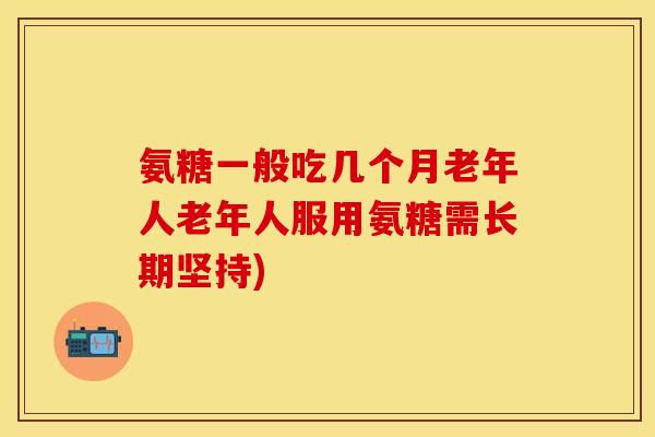 氨糖一般吃几个月老年人老年人服用氨糖需长期坚持)