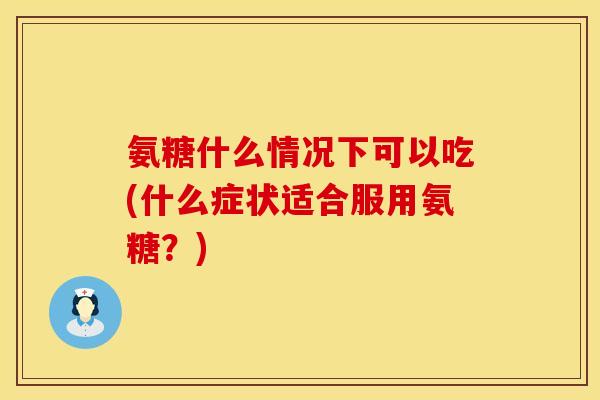 氨糖什么情况下可以吃(什么症状适合服用氨糖?)