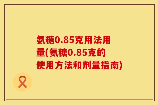 氨糖0.85克用法用量(氨糖0.85克的使用方法和剂量指南)