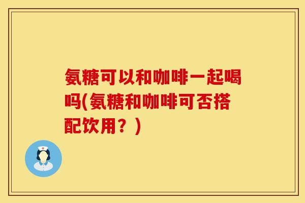氨糖可以和咖啡一起喝吗(氨糖和咖啡可否搭配饮用?) 氨糖可以和咖啡一起喝吗(氨糖和咖啡可否搭配饮用?)