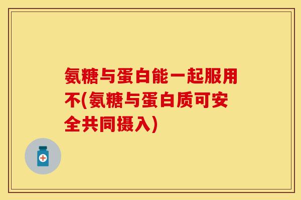 氨糖与蛋白能一起服用不(氨糖与蛋白质可安全共同摄入)