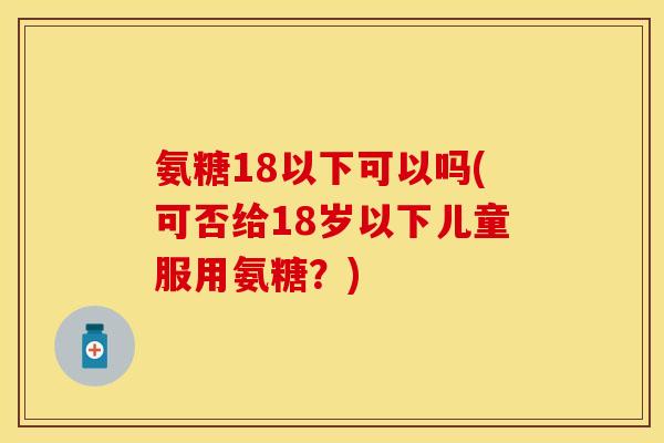 氨糖18以下可以吗(可否给18岁以下儿童服用氨糖？)
