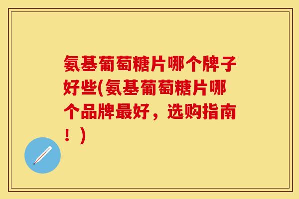 氨基葡萄糖片哪个牌子好些(氨基葡萄糖片哪个品牌最好，选购指南！)