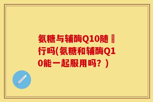 氨糖与辅酶Q10随歺行吗(氨糖和辅酶Q10能一起服用吗?) 氨糖与辅酶Q10随歺行吗(氨糖和辅酶Q10能一起服用吗?)