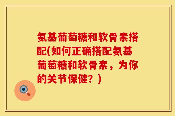 氨基葡萄糖和软骨素搭配(如何正确搭配氨基葡萄糖和软骨素,为你的关节保健?) 氨基葡萄糖和软骨素搭配(如何正确搭配氨基葡萄糖和软骨素,为你的关节保健?)