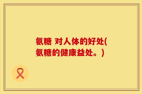 氨糖 对人体的好处(氨糖的健康益处。)