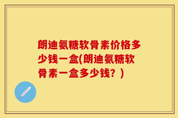 朗迪氨糖软骨素价格多少钱一盒(朗迪氨糖软骨素一盒多少钱?)