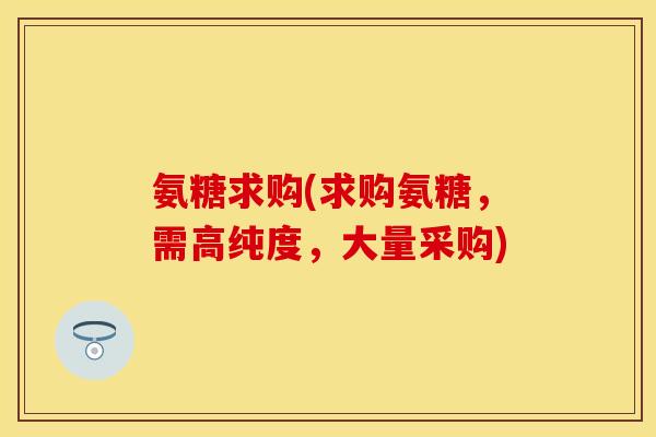 氨糖求购(求购氨糖，需高纯度，大量采购)