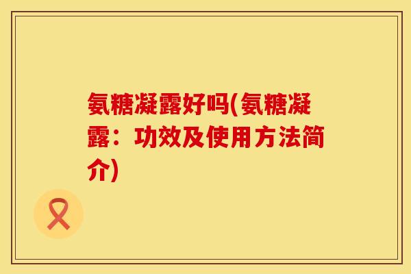 氨糖凝露好吗(氨糖凝露:功效及使用方法简介) 氨糖凝露好吗(氨糖凝露:功效及使用方法简介)