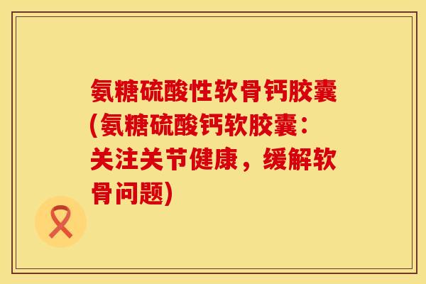 氨糖硫酸性软骨钙胶囊(氨糖硫酸钙软胶囊：关注关节健康，缓解软骨问题)