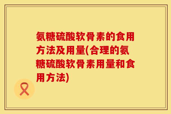 氨糖硫酸软骨素的食用方法及用量(合理的氨糖硫酸软骨素用量和食用方法)