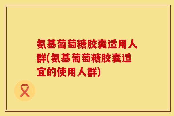 氨基葡萄糖胶囊适用人群(氨基葡萄糖胶囊适宜的使用人群)
