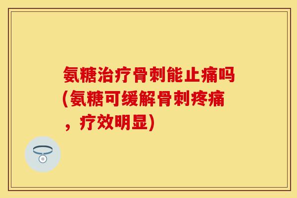 氨糖治疗骨刺能止痛吗(氨糖可缓解骨刺疼痛,疗效明显)