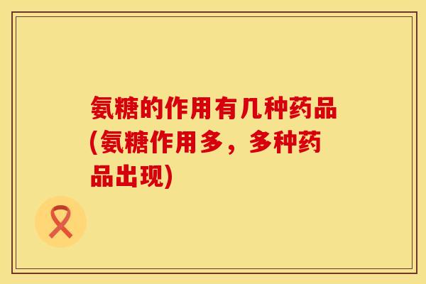 氨糖的作用有几种药品(氨糖作用多，多种药品出现)