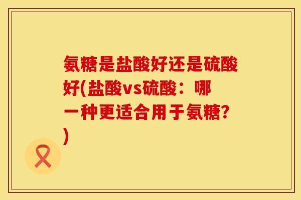 氨糖是盐酸好还是硫酸好(盐酸vs硫酸：哪一种更适合用于氨糖？)