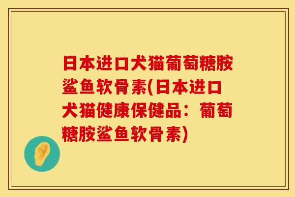 日本进口犬猫葡萄糖胺鲨鱼软骨素(日本进口犬猫健康保健品：葡萄糖胺鲨鱼软骨素)