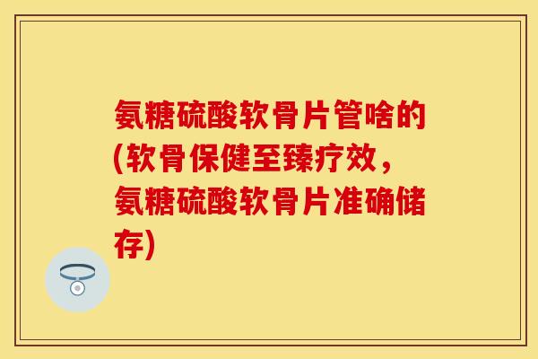 氨糖硫酸软骨片管啥的(软骨保健至臻疗效，氨糖硫酸软骨片准确储存)