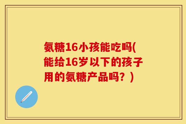 氨糖16小孩能吃吗(能给16岁以下的孩子用的氨糖产品吗？)