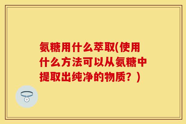 氨糖用什么萃取(使用什么方法可以从氨糖中提取出纯净的物质？)