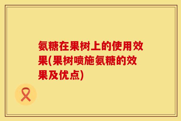 氨糖在果树上的使用效果(果树喷施氨糖的效果及优点)