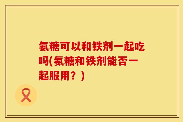 氨糖可以和铁剂一起吃吗(氨糖和铁剂能否一起服用？)