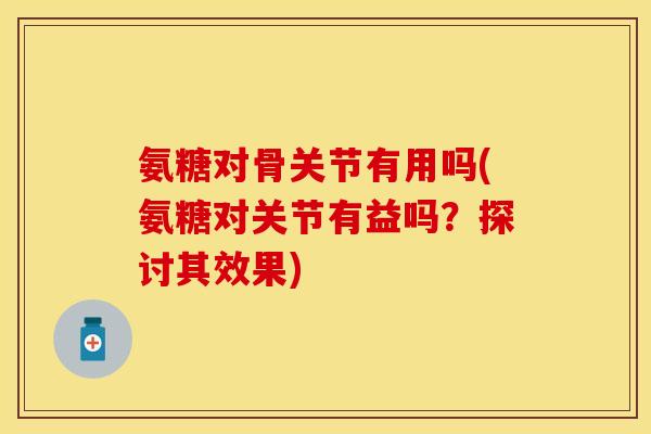 氨糖对骨关节有用吗(氨糖对关节有益吗？探讨其效果)