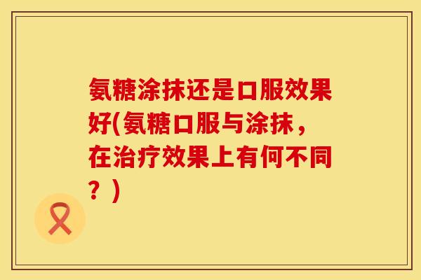 氨糖涂抹还是口服效果好(氨糖口服与涂抹，在治疗效果上有何不同？)