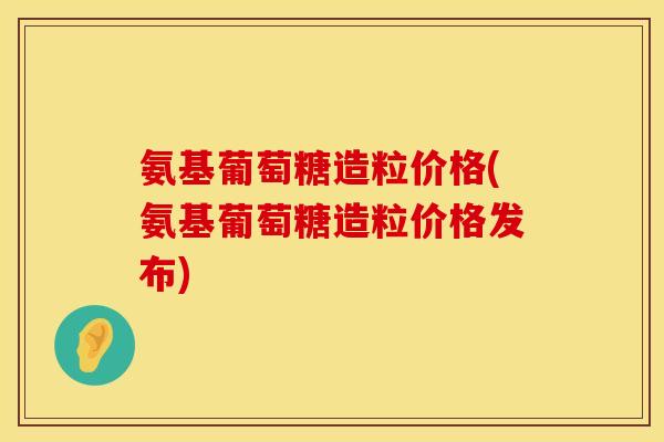 氨基葡萄糖造粒价格(氨基葡萄糖造粒价格发布)