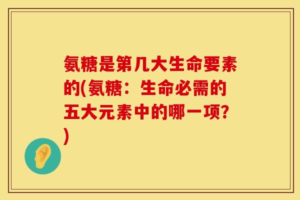 氨糖是第几大生命要素的(氨糖:生命必需的五大元素中的哪一项?) 氨糖是第几大生命要素的(氨糖:生命必需的五大元素中的哪一项?)