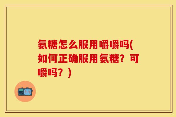 氨糖怎么服用嚼嚼吗(如何正确服用氨糖?可嚼吗?)