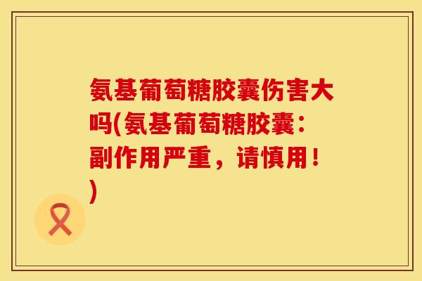 氨基葡萄糖胶囊伤害大吗(氨基葡萄糖胶囊：副作用严重，请慎用！)