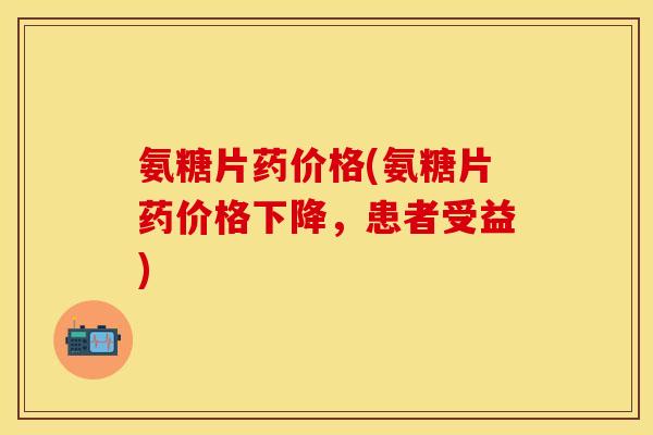 氨糖片药价格(氨糖片药价格下降，患者受益)