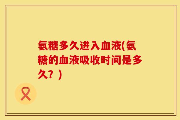 氨糖多久进入液(氨糖的液吸收时间是多久?) 氨糖多久进入液(氨糖的液吸收时间是多久?)