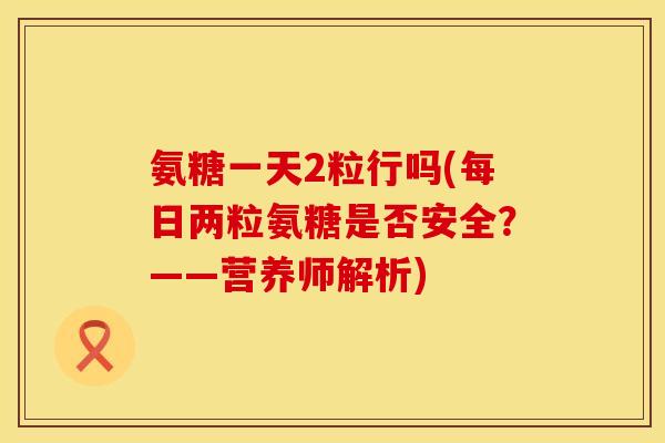 氨糖一天2粒行吗(每日两粒氨糖是否安全?——营养师解析) 氨糖一天2粒行吗(每日两粒氨糖是否安全?——营养师解析)