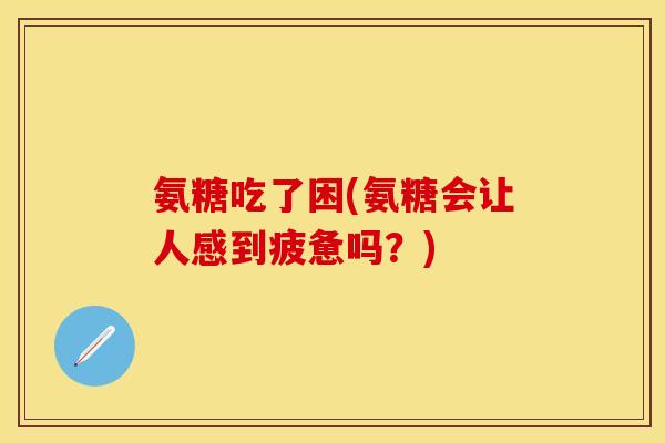 氨糖吃了困(氨糖会让人感到疲惫吗？)