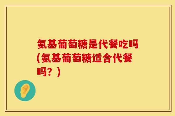 氨基葡萄糖是代餐吃吗(氨基葡萄糖适合代餐吗？)
