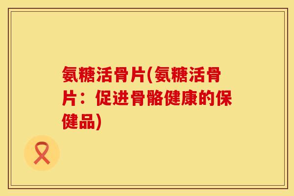 氨糖活骨片(氨糖活骨片:促进骨骼健康的保健品)