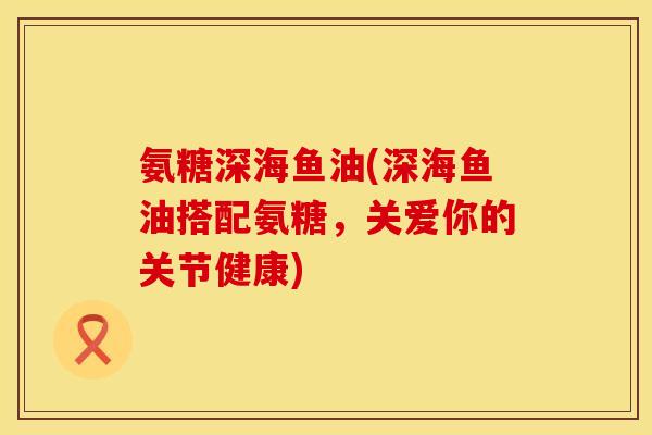 氨糖深海鱼油(深海鱼油搭配氨糖,关爱你的关节健康) 氨糖深海鱼油(深海鱼油搭配氨糖,关爱你的关节健康)