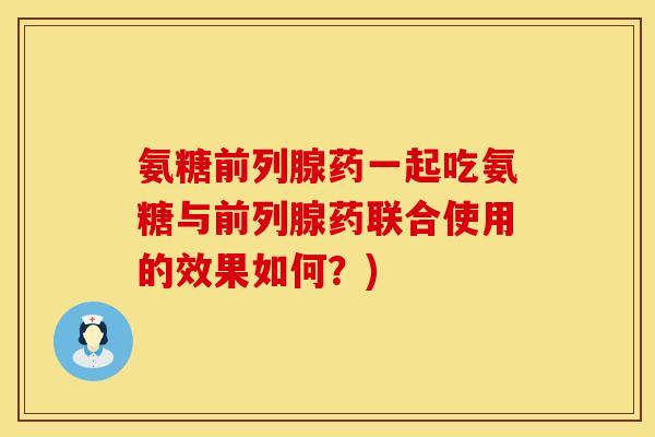 氨糖前列腺药一起吃氨糖与前列腺药联合使用的效果如何？)