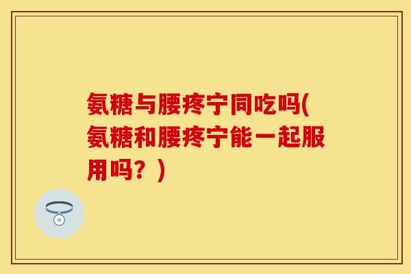 氨糖与腰疼宁同吃吗(氨糖和腰疼宁能一起服用吗？)