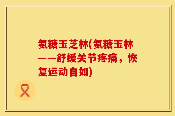 氨糖玉芝林(氨糖玉林——舒缓关节疼痛，恢复运动自如)