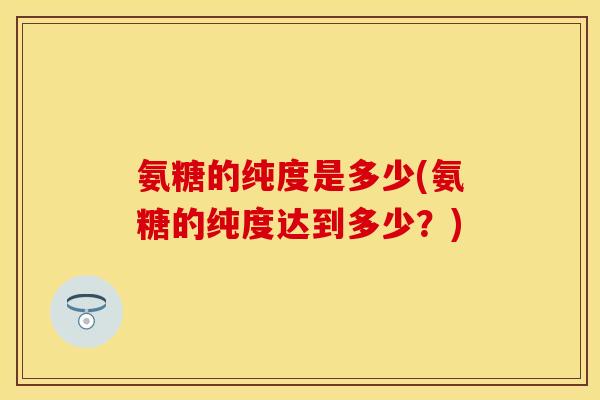 氨糖的纯度是多少(氨糖的纯度达到多少？)