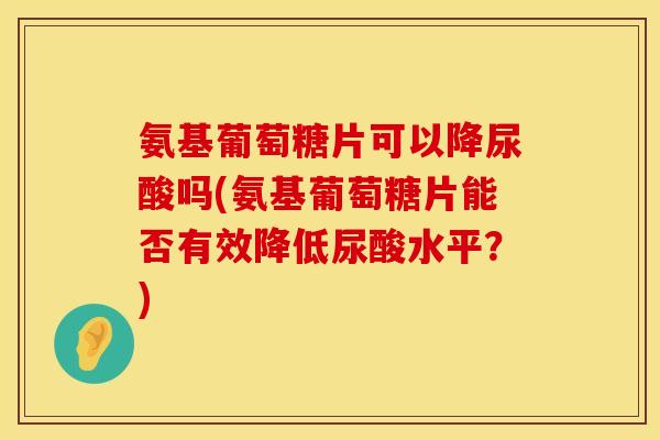 氨基葡萄糖片可以降尿酸吗(氨基葡萄糖片能否有效降低尿酸水平？)