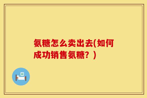 氨糖怎么卖出去(如何成功销售氨糖?) 氨糖怎么卖出去(如何成功销售氨糖?)