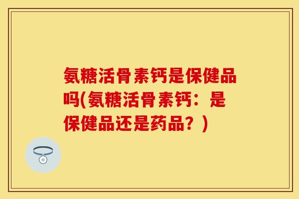 氨糖活骨素钙是保健品吗(氨糖活骨素钙：是保健品还是药品？)