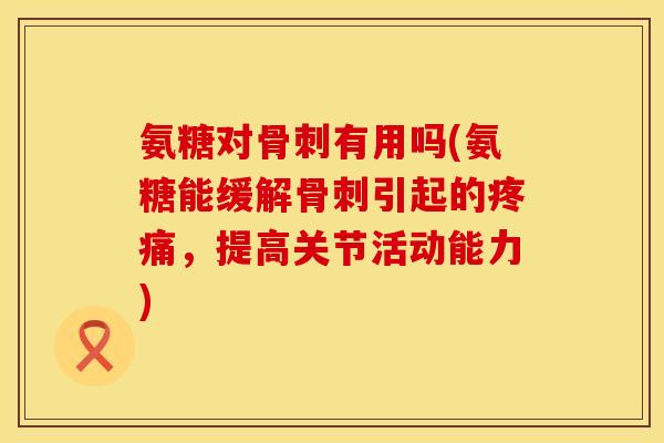 氨糖对骨刺有用吗(氨糖能缓解骨刺引起的疼痛，提高关节活动能力)
